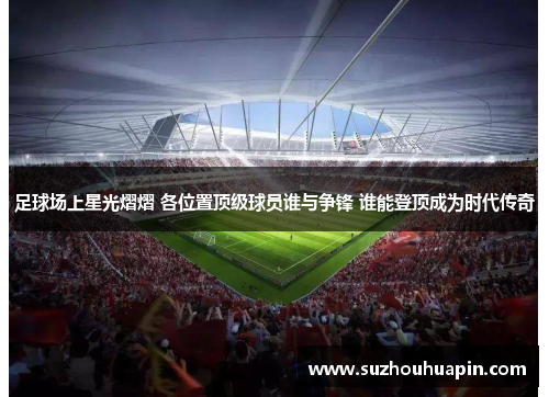 足球场上星光熠熠 各位置顶级球员谁与争锋 谁能登顶成为时代传奇